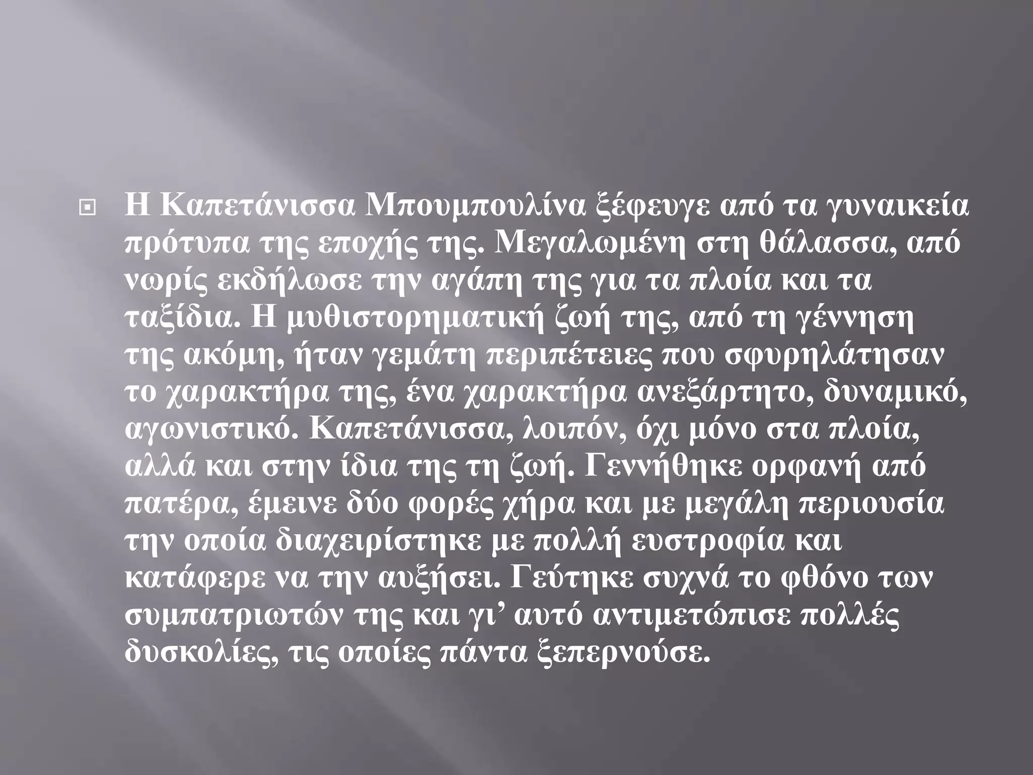  Η Καπετάνισσα Μπουμπουλίνα ξέφευγε από τα γυναικεία
πρότυπα της εποχής της. Μεγαλωμένη στη θάλασσα, από
νωρίς εκδήλωσε την αγάπη της για τα πλοία και τα
ταξίδια. Η μυθιστορηματική ζωή της, από τη γέννηση
της ακόμη, ήταν γεμάτη περιπέτειες που σφυρηλάτησαν
το χαρακτήρα της, ένα χαρακτήρα ανεξάρτητο, δυναμικό,
αγωνιστικό. Καπετάνισσα, λοιπόν, όχι μόνο στα πλοία,
αλλά και στην ίδια της τη ζωή. Γεννήθηκε ορφανή από
πατέρα, έμεινε δύο φορές χήρα και με μεγάλη περιουσία
την οποία διαχειρίστηκε με πολλή ευστροφία και
κατάφερε να την αυξήσει. Γεύτηκε συχνά το φθόνο των
συμπατριωτών της και γι’ αυτό αντιμετώπισε πολλές
δυσκολίες, τις οποίες πάντα ξεπερνούσε.
 
