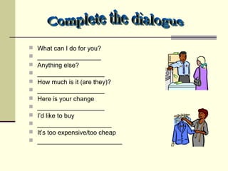  What can I do for you?
 __________________
 Anything else?
 ___________________
 How much is it (are they)?
 ___________________
 Here is your change
 ___________________
 I’d like to buy
 _____________________
 It’s too expensive/too cheap
 ________________________
 
