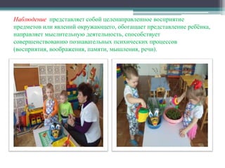 Наблюдение представляет собой целенаправленное восприятие
предметов или явлений окружающего, обогащает представление ребёнка,
направляет мыслительную деятельность, способствует
совершенствованию познавательных психических процессов
(восприятия, воображения, памяти, мышления, речи).
 