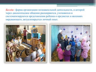 Беседа– форма организации познавательной деятельности, в которой
через диалогическое общение расширяются, уточняются и
систематизируются представления ребенка о предметах и явлениях
окружающего, актуализируется личный опыт.
 