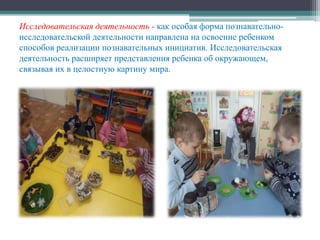 Исследовательская деятельность - как особая форма познавательно-
исследовательской деятельности направлена на освоение ребенком
способов реализации познавательных инициатив. Исследовательская
деятельность расширяет представления ребенка об окружающем,
связывая их в целостную картину мира.
 