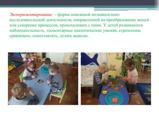 Экспериментирование – форма поисковой познавательно-
исследовательской деятельности, направленной на преобразование вещей
или ускорение процессов, происходящих с ними. У детей развиваются
наблюдательность, элементарные аналитические умения, стремление
сравнивать, сопоставлять, делать выводы.
 