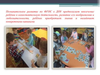 Познавательное развитие по ФГОС в ДОУ предполагает вовлечение
ребёнка в самостоятельную деятельность, развитие его воображения и
любознательности, ребёнок приобретает знания и овладевает
конкретными навыками
 