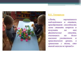 К.Е. Тимирязев
«Люди, научившиеся
наблюдениям и опытам,
приобретают способность
сами ставить вопросы и
получать на них
фактические ответы,
оказываясь на более
высоком умственном и
нравственном уровне, в
сравнении с теми, кто
такой школы не прошёл»
 
