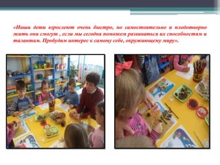 «Наши дети взрослеют очень быстро, но самостоятельно и плодотворно
жить они смогут , если мы сегодня поможем развиваться их способностям и
талантам. Пробудим интерес к самому себе, окружающему миру».
 