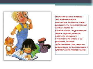 Познавательный интерес-
это потребностное
отношение человека к миру,
реализуемое в познавательной
деятельности по
ознакомлению с окружающим
миром, характеризуемое
наличием интереса к
поставленной задаче и её
решению, умением
мобилизовать свои знания и
рационально их использовать в
практической деятельности.
 