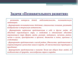 - развивать интересы детей, любознательность, познавательную
мотивацию;
- формировать познавательные действия, становление сознания, развивать
воображение и творческую активность;
- формировать первичные представления о себе и других людях, об
объектах окружающего мира, о свойствах и отношениях объектов
окружающего мира (форме, цвете, размере, материале, звучании, ритме,
части и целом, пространстве и времени, движении и покое, причинах и
следствиях);
- формировать представления о малой родине, Отечестве, представления о
социокультурных ценностях нашего народа, об отечественных традициях и
праздниках;
- формировать представления о планете Земля как общем доме людей, об
особенностях её природы, многообразии стран и народов.
 