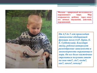 Малыш – природный исследователь
окружающего мира. Мир
открывается ребёнку через опыт
его личных ощущений, действий,
переживаний.
От 4,5 до 5 лет происходит
становление обобщающей
функции мозга (А.Р. Лурия, Е.
Е. Субботский). Благодаря
этому, ребенка интересует
разнообразные зависимости и
закономерности окружающего
мира. Он все более настойчиво
стремиться получить ответ
на свои что?, где?, когда?,
как?, зачем?, почему?
 