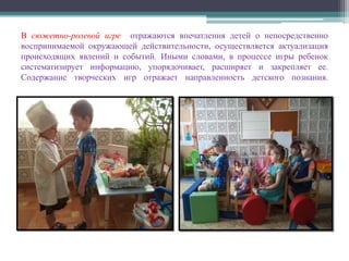 В сюжетно-ролевой игре отражаются впечатления детей о непосредственно
воспринимаемой окружающей действительности, осуществляется актуализация
происходящих явлений и событий. Иными словами, в процессе игры ребенок
систематизирует информацию, упорядочивает, расширяет и закрепляет ее.
Содержание творческих игр отражает направленность детского познания.
 