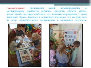 Рассматривание представляет собой целенаправленное и
мотивированное восприятие ребенком наглядных средств: картин,
иллюстраций, рисунков, слайдов и т.д.; позволяет формировать у детей
наглядные образы знакомых и незнакомых предметов, тех, которые дети
не могут непосредственно воспринимать в жизненных ситуациях.
 