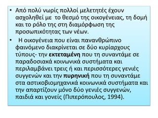 • Από πολύ νωρίς πολλοί μελετητές έχουν
ασχοληθεί με το θεσμό της οικογένειας, τη δομή
και το ρόλο της στη διαμόρφωση της
προσωπικότητας των νέων.
• Η οικογένεια που είναι πανανθρώπινο
φαινόμενο διακρίνεται σε δύο κυρίαρχους
τύπους- την εκτεταμένη που τη συναντάμε σε
παραδοσιακά κοινωνικά συστήματα και
περιλαμβάνει τρεις ή και περισσότερες γενιές
συγγενών και την πυρηνική που τη συναντάμε
στα αστικοβιομηχανικά κοινωνικά συστήματα και
την απαρτίζουν μόνο δύο γενιές συγγενών,
παιδιά και γονείς (Πιπερόπουλος, 1994).
 