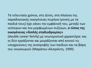 Τα τελευταία χρόνια, στη Δύση, στα πλαίσια της
παραδοσιακής οικογένειας-πυρήνα (γονείς με τα
παιδιά τους) έχει κάνει την εμφάνισή του, μεταξύ των
νεότερων και πιο μορφωμένων συζύγων, ο τύπος της
οικογένειας «διπλής σταδιοδρομίας»
(double career family) με νεωτεριστικό χαρακτήρα: και
οι δύο εργάζονται και μοιράζονται από κοινού τις
υποχρεώσεις της ανατροφής των παιδιών και τα βάρη
του νοικοκυριού (Μαράτου-Αλιπράντη, 1999).
 