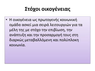 Στόχοι οικογένειας
• Η οικογένεια ως πρωτογενής κοινωνική
ομάδα ασκεί μια σειρά λειτουργιών για τα
μέλη της με στόχο την επιβίωση, την
ανάπτυξη και την προσαρμογή τους στη
διαρκώς μεταβαλλόμενη και πολύπλοκη
κοινωνία.
 