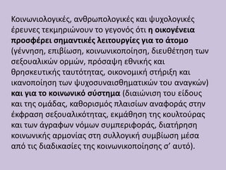 Κοινωνιολογικές, ανθρωπολογικές και ψυχολογικές
έρευνες τεκμηριώνουν το γεγονός ότι η οικογένεια
προσφέρει σημαντικές λειτουργίες για το άτομο
(γέννηση, επιβίωση, κοινωνικοποίηση, διευθέτηση των
σεξουαλικών ορμών, πρόσαψη εθνικής και
θρησκευτικής ταυτότητας, οικονομική στήριξη και
ικανοποίηση των ψυχοσυναισθηματικών του αναγκών)
και για το κοινωνικό σύστημα (διαιώνιση του είδους
και της ομάδας, καθορισμός πλαισίων αναφοράς στην
έκφραση σεξουαλικότητας, εκμάθηση της κουλτούρας
και των άγραφων νόμων συμπεριφοράς, διατήρηση
κοινωνικής αρμονίας στη συλλογική συμβίωση μέσα
από τις διαδικασίες της κοινωνικοποίησης σ’ αυτό).
 