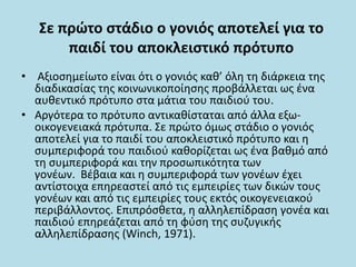 Σε πρώτο στάδιο ο γονιός αποτελεί για το
παιδί του αποκλειστικό πρότυπο
• Αξιοσημείωτο είναι ότι ο γονιός καθ’ όλη τη διάρκεια της
διαδικασίας της κοινωνικοποίησης προβάλλεται ως ένα
αυθεντικό πρότυπο στα μάτια του παιδιού του.
• Αργότερα το πρότυπο αντικαθίσταται από άλλα εξω-
οικογενειακά πρότυπα. Σε πρώτο όμως στάδιο ο γονιός
αποτελεί για το παιδί του αποκλειστικό πρότυπο και η
συμπεριφορά του παιδιού καθορίζεται ως ένα βαθμό από
τη συμπεριφορά και την προσωπικότητα των
γονέων. Βέβαια και η συμπεριφορά των γονέων έχει
αντίστοιχα επηρεαστεί από τις εμπειρίες των δικών τους
γονέων και από τις εμπειρίες τους εκτός οικογενειακού
περιβάλλοντος. Επιπρόσθετα, η αλληλεπίδραση γονέα και
παιδιού επηρεάζεται από τη φύση της συζυγικής
αλληλεπίδρασης (Winch, 1971).
 