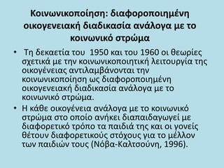 Κοινωνικοποίηση: διαφοροποιημένη
οικογενειακή διαδικασία ανάλογα με το
κοινωνικό στρώμα
• Τη δεκαετία του 1950 και του 1960 οι θεωρίες
σχετικά με την κοινωνικοποιητική λειτουργία της
οικογένειας αντιλαμβάνονται την
κοινωνικοποίηση ως διαφοροποιημένη
οικογενειακή διαδικασία ανάλογα με το
κοινωνικό στρώμα.
• Η κάθε οικογένεια ανάλογα με το κοινωνικό
στρώμα στο οποίο ανήκει διαπαιδαγωγεί με
διαφορετικό τρόπο τα παιδιά της και οι γονείς
θέτουν διαφορετικούς στόχους για το μέλλον
των παιδιών τους (Νόβα-Καλτσούνη, 1996).
 