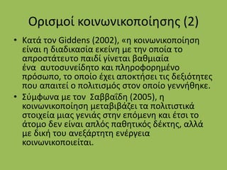 Ορισμοί κοινωνικοποίησης (2)
• Κατά τον Giddens (2002), «η κοινωνικοποίηση
είναι η διαδικασία εκείνη με την οποία το
απροστάτευτο παιδί γίνεται βαθμιαία
ένα αυτοσυνείδητο και πληροφορημένο
πρόσωπο, το οποίο έχει αποκτήσει τις δεξιότητες
που απαιτεί ο πολιτισμός στον οποίο γεννήθηκε.
• Σύμφωνα με τον Σαββαΐδη (2005), η
κοινωνικοποίηση μεταβιβάζει τα πολιτιστικά
στοιχεία μιας γενιάς στην επόμενη και έτσι το
άτομο δεν είναι απλός παθητικός δέκτης, αλλά
με δική του ανεξάρτητη ενέργεια
κοινωνικοποιείται.
 