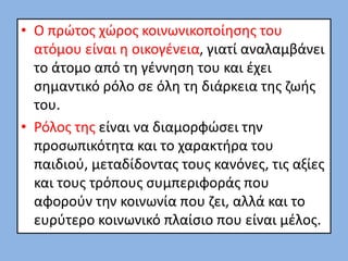 • Ο πρώτος χώρος κοινωνικοποίησης του
ατόμου είναι η οικογένεια, γιατί αναλαμβάνει
το άτομο από τη γέννηση του και έχει
σημαντικό ρόλο σε όλη τη διάρκεια της ζωής
του.
• Ρόλος της είναι να διαμορφώσει την
προσωπικότητα και το χαρακτήρα του
παιδιού, μεταδίδοντας τους κανόνες, τις αξίες
και τους τρόπους συμπεριφοράς που
αφορούν την κοινωνία που ζει, αλλά και το
ευρύτερο κοινωνικό πλαίσιο που είναι μέλος.
 