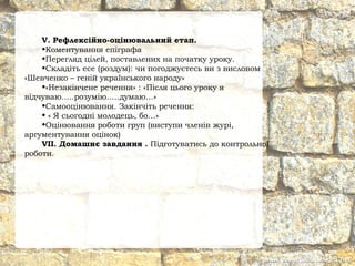 V. Рефлексійно-оцінювальний етап.
•Коментування епіграфа
•Перегляд цілей, поставлених на початку уроку.
•Складіть есе (роздум): чи погоджуєтесь ви з висловом
«Шевченко – геній українського народу»
•«Незакінчене речення» : «Після цього уроку я
відчуваю…..розумію…..думаю…»
•Самооцінювання. Закінчіть речення:
• « Я сьогодні молодець, бо…»
•Оцінювання роботи груп (виступи членів журі,
аргументування оцінок)
VII. Домашнє завдання . Підготуватись до контрольної
роботи.
 