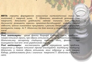 МЕТА: сприяти формуванню осмислених систематичних знань про
життєвий і творчий шлях Т. Шевченка, всесвітній резонанс його
творчості, допомогти усвідомити світове значення його творчої
діяльності; розвивати навички проектно-дослідницької роботи, творчі
здібності, вміння самостійно працювати з різними джерелами інформації;
виховувати повагу до Т. Шевченка та його внесок у скарбницю української
поезії
Цілі.
Учні знатимуть: цікаві факти біографії Кобзаря, зміст, проблеми
творів інтимної лірики, про образи гетьманів , які зустрічаються у творах
Шевченка,яку малярську спадщину залишив поет, факти про
вшанування пам’яті генія українського народу
Учні вмітимуть: висловлювати власні міркування щодо проблем,
порушених у творах інтимної лірики, аналізувати мистецьку спадщину
Шевченка, а також образи гетьманів, яких зображує у своїх творах
Кобзар, усвідомлювати роль і значення творчості Т. Шевченка в Україні і
світі.
 