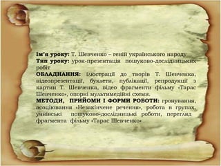 Ім’я уроку: Т. Шевченко – геній українського народу
Тип уроку: урок-презентація пошуково-дослідницьких
робіт
ОБЛАДНАННЯ: ілюстрації до творів Т. Шевченка,
відеопрезентації, буклети, публікації, репродукції з
картин Т. Шевченка, відео фрагменти фільму «Тарас
Шевченко», опорні мультимедійні схеми.
МЕТОДИ, ПРИЙОМИ І ФОРМИ РОБОТИ: гронування,
асоціювання «Незакінчене речення», робота в групах,
учнівські пошуково-дослідницькі роботи, перегляд
фрагмента фільму «Тарас Шевченко»
 