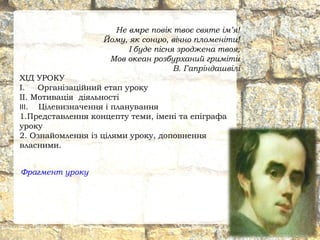 Не вмре повік твоє святе ім’я!
Йому, як сонцю, вічно пломеніти!
І буде пісня зроджена твоя,
Мов океан розбурханий гриміти
В. Гапріндашвілі
ХІД УРОКУ
І. Організаційний етап уроку
ІІ. Мотивація діяльності
ІІІ. Цілевизначення і планування
1.Представлення концепту теми, імені та епіграфа
уроку
2. Ознайомлення із цілями уроку, доповнення
власними.
Фрагмент уроку
 