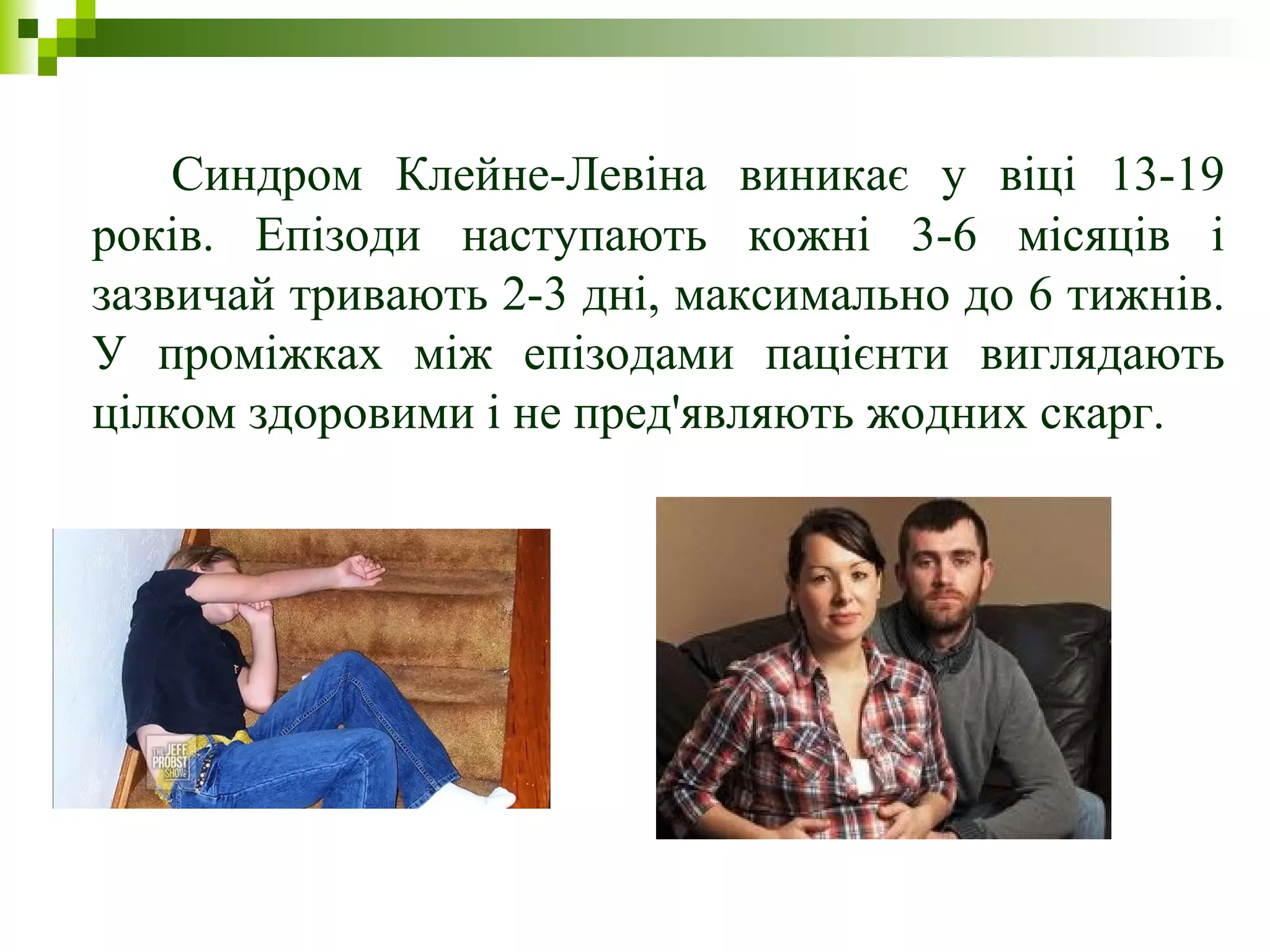Синдром Клейне-Левіна виникає у віці 13-19
років. Епізоди наступають кожні 3-6 місяців і
зазвичай тривають 2-3 дні, максимально до 6 тижнів.
У проміжках між епізодами пацієнти виглядають
цілком здоровими і не пред'являють жодних скарг.
 