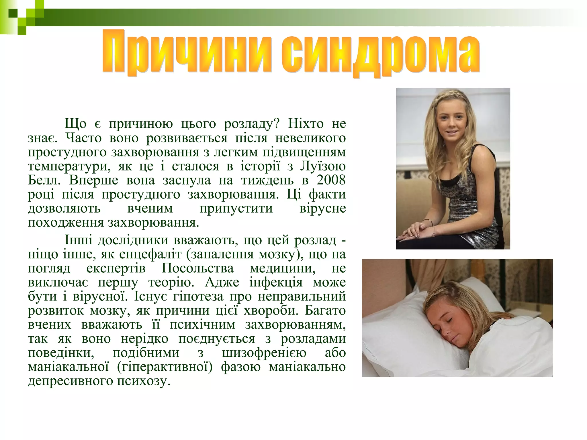Що є причиною цього розладу? Ніхто не
знає. Часто воно розвивається після невеликого
простудного захворювання з легким підвищенням
температури, як це і сталося в історії з Луїзою
Белл. Вперше вона заснула на тиждень в 2008
році після простудного захворювання. Ці факти
дозволяють вченим припустити вірусне
походження захворювання.
Інші дослідники вважають, що цей розлад -
ніщо інше, як енцефаліт (запалення мозку), що на
погляд експертів Посольства медицини, не
виключає першу теорію. Адже інфекція може
бути і вірусної. Існує гіпотеза про неправильний
розвиток мозку, як причини цієї хвороби. Багато
вчених вважають її психічним захворюванням,
так як воно нерідко поєднується з розладами
поведінки, подібними з шизофренією або
маніакальної (гіперактивної) фазою маніакально
депресивного психозу.
 