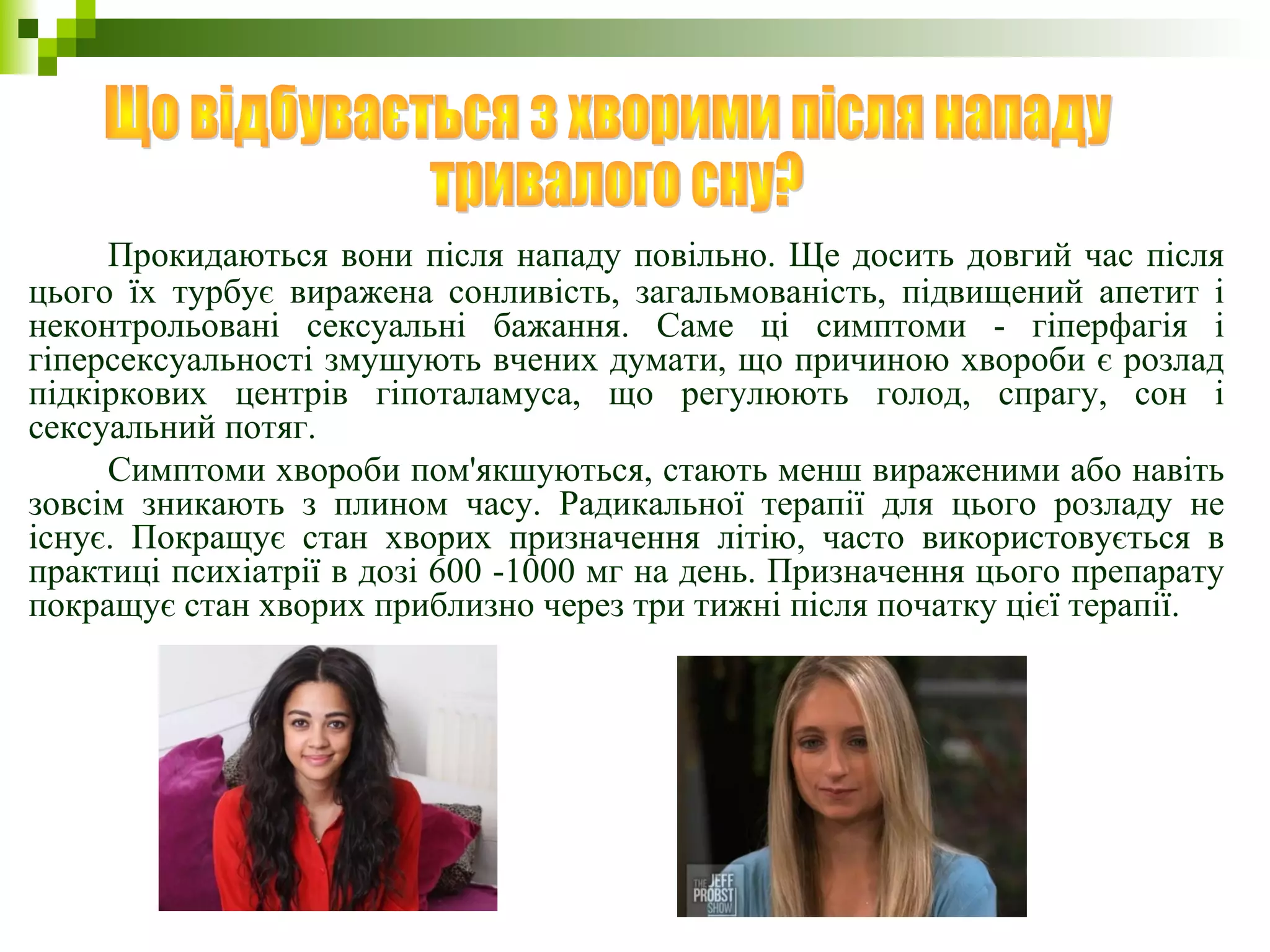 Прокидаються вони після нападу повільно. Ще досить довгий час після
цього їх турбує виражена сонливість, загальмованість, підвищений апетит і
неконтрольовані сексуальні бажання. Саме ці симптоми - гіперфагія і
гіперсексуальності змушують вчених думати, що причиною хвороби є розлад
підкіркових центрів гіпоталамуса, що регулюють голод, спрагу, сон і
сексуальний потяг.
Симптоми хвороби пом'якшуються, стають менш вираженими або навіть
зовсім зникають з плином часу. Радикальної терапії для цього розладу не
існує. Покращує стан хворих призначення літію, часто використовується в
практиці психіатрії в дозі 600 -1000 мг на день. Призначення цього препарату
покращує стан хворих приблизно через три тижні після початку цієї терапії.
 