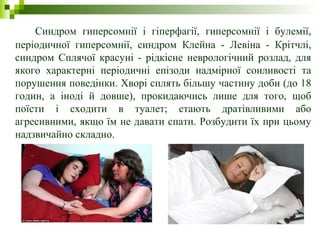 Синдром гиперсомнії і гіперфагії, гиперсомнії і булемії,
періодичної гиперсомнії, синдром Клейна - Левіна - Крітчлі,
синдром Сплячої красуні - рідкісне неврологічний розлад, для
якого характерні періодичні епізоди надмірної сонливості та
порушення поведінки. Хворі сплять більшу частину доби (до 18
годин, а іноді й довше), прокидаючись лише для того, щоб
поїсти і сходити в туалет; стають дратівливими або
агресивними, якщо їм не давати спати. Розбудити їх при цьому
надзвичайно складно.
 