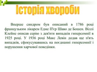 Вперше синдром був описаний в 1786 році
французьким лікарем Едме П'єр Шаво де Бошен. Віллі
Клейне описав серію з дев'яти випадків гиперсомнії в
1925 році. У 1936 році Макс Левін додав ще п'ять
випадків, сфокусувавшись на поєднанні гиперсомнії і
порушення харчової поведінки.
 