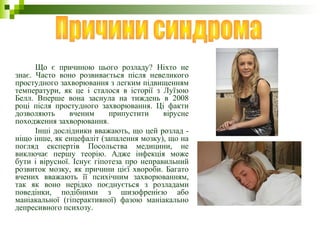 Що є причиною цього розладу? Ніхто не
знає. Часто воно розвивається після невеликого
простудного захворювання з легким підвищенням
температури, як це і сталося в історії з Луїзою
Белл. Вперше вона заснула на тиждень в 2008
році після простудного захворювання. Ці факти
дозволяють вченим припустити вірусне
походження захворювання.
Інші дослідники вважають, що цей розлад -
ніщо інше, як енцефаліт (запалення мозку), що на
погляд експертів Посольства медицини, не
виключає першу теорію. Адже інфекція може
бути і вірусної. Існує гіпотеза про неправильний
розвиток мозку, як причини цієї хвороби. Багато
вчених вважають її психічним захворюванням,
так як воно нерідко поєднується з розладами
поведінки, подібними з шизофренією або
маніакальної (гіперактивної) фазою маніакально
депресивного психозу.
 