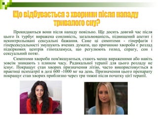 Прокидаються вони після нападу повільно. Ще досить довгий час після
цього їх турбує виражена сонливість, загальмованість, підвищений апетит і
неконтрольовані сексуальні бажання. Саме ці симптоми - гіперфагія і
гіперсексуальності змушують вчених думати, що причиною хвороби є розлад
підкіркових центрів гіпоталамуса, що регулюють голод, спрагу, сон і
сексуальний потяг.
Симптоми хвороби пом'якшуються, стають менш вираженими або навіть
зовсім зникають з плином часу. Радикальної терапії для цього розладу не
існує. Покращує стан хворих призначення літію, часто використовується в
практиці психіатрії в дозі 600 -1000 мг на день. Призначення цього препарату
покращує стан хворих приблизно через три тижні після початку цієї терапії.
 