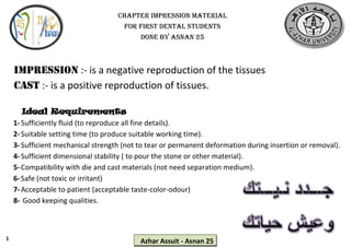 1
Azhar Assuit - Asnan 25
Impression :- is a negative reproduction of the tissues
Cast :- is a positive reproduction of tissues.
Ideal Requirements
1-Sufficiently fluid (to reproduce all fine details).
2-Suitable setting time (to produce suitable working time).
3-Sufficient mechanical strength (not to tear or permanent deformation during insertion or removal).
4-Sufficient dimensional stability ( to pour the stone or other material).
5-Compatibility with die and cast materials (not need separation medium).
6-Safe (not toxic or irritant)
7-Acceptable to patient (acceptable taste-color-odour)
8- Good keeping qualities.
Chapter impression material
For first dental students
Done by asnan 25
 