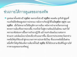 ช่วงภายใต้การดูแลของกองทัพ
 ยุคต่อมาตั้งแต่ช่วงปี 1960 จนกระทั่งช่วงปี 1980 ตอนต้น ตุรกีเข้าสู่ยุคที่
กองทัพมีอิทธิพลสูงต่อการปกครอง หลังจากเกิดปฏิวัติในปี1960 1971 และ
1980 เมื่อไม่สามารถได้ข้อยุติทางการเมือง หลังจากอํานาจเริ่มกระจายสู่
พรรคการเมืองที่หลากหลายขึ้น กระทั่งนําไปสู่ความขัดแย้งในสังคม จนทําให้
ทหารอาศัยช่องทางนี้ในการเข้ามาปฏิวัติ แม้ว่าจะดําเนินนโยบายต่อจาก
ช่วงแรก แต่เน้นนโยบายโดดเดี่ยวตัวเองมากขึ้น เนื่องจากประเทศตะวันตกต่าง
กดดันให้ตุรกีต้องเข้าสู่กระบวนการทางประชาธิปไตย ซึ่งแรงกดดันนี้เป็นส่วน
หนึ่งที่ทําให้ตุรกีต้องจัดการเลือกตั้งในปี 1982 ซึ่งได้ประธานาธิบดีที่อยู่ภายใต้
การควบคุมของกองทัพอยู่
 