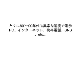 とくに80’〜00年代は異常な速度で進歩
PC、インターネット、携帯電話、SNS
、etc…
 
