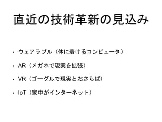 直近の技術革新の見込み
• ウェアラブル（体に着けるコンピュータ）
• AR（メガネで現実を拡張）
• VR（ゴーグルで現実とおさらば）
• IoT（家中がインターネット）
 