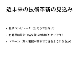 近未来の技術革新の見込み
• 量子コンピュータ（出そうで出ない）
• 自動運転技術（法整備に時間がかかりそう）
• ドローン（無人宅配が日本でできるようになるか）
 