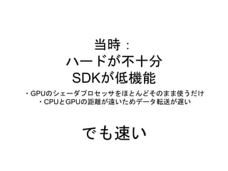 当時：
ハードが不十分
SDKが低機能
・GPUのシェーダプロセッサをほとんどそのまま使うだけ
・CPUとGPUの距離が遠いためデータ転送が遅い
でも速い
 