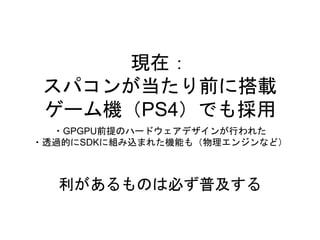 現在：
スパコンが当たり前に搭載
ゲーム機（PS4）でも採用
・GPGPU前提のハードウェアデザインが行われた
・透過的にSDKに組み込まれた機能も（物理エンジンなど）
利があるものは必ず普及する
 