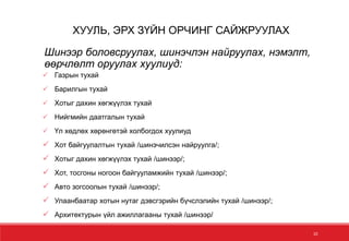 Шинээр боловсруулах, шинэчлэн найруулах, нэмэлт,
өөрчлөлт оруулах хуулиуд:
 Газрын тухай
 Барилгын тухай
 Хотыг дахин хөгжүүлэх тухай
 Нийгмийн даатгалын тухай
 Үл хөдлөх хөрөнгөтэй холбогдох хуулиуд
 Хот байгуулалтын тухай /шинэчилсэн найруулга/;
 Хотыг дахин хөгжүүлэх тухай /шинээр/;
 Хот, тосгоны ногоон байгууламжийн тухай /шинээр/;
 Авто зогсоолын тухай /шинээр/;
 Улаанбаатар хотын нутаг дэвсгэрийн бүчслэлийн тухай /шинээр/;
 Архитектурын үйл ажиллагааны тухай /шинээр/
10
ХУУЛЬ, ЭРХ ЗҮЙН ОРЧИНГ САЙЖРУУЛАХ
 