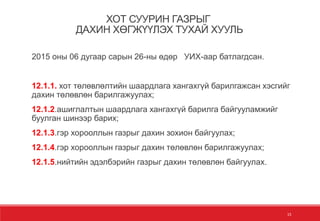 15
ХОТ СУУРИН ГАЗРЫГ
ДАХИН ХӨГЖҮҮЛЭХ ТУХАЙ ХУУЛЬ
2015 оны 06 дугаар сарын 26-ны өдөр УИХ-аар батлагдсан.
12.1.1. хот төлөвлөлтийн шаардлага хангахгүй барилгажсан хэсгийг
дахин төлөвлөн барилгажуулах;
12.1.2.ашиглалтын шаардлага хангахгүй барилга байгууламжийг
буулган шинээр барих;
12.1.3.гэр хорооллын газрыг дахин зохион байгуулах;
12.1.4.гэр хорооллын газрыг дахин төлөвлөн барилгажуулах;
12.1.5.нийтийн эдэлбэрийн газрыг дахин төлөвлөн байгуулах.
 