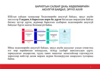 6
БХБ-ын сайдын тушаалаар Хөдөлмөрийн аюулгүй байдал, эрүүл ахуйн
чиглэлээр 5 журам, 6 барилгын норм ба дүрэм батлагдан мөрдөгдөж байгаа
бөгөөд эдгээр дүрэм, журмаар барилгын салбарын хөдөлмөрийн аюулгүй
байдлыг бүрэн хангах боломжгүй байна.
Иймд хөдөлмөрийн аюулгүй байдал, эрүүл ахуйн асуудлыг улсын хэмжээнд
нэг мөр нарийвчлан зохицуулах, энэхүү салбарт ажиллагсдын үүрэг,
хариуцлагыг өндөрсгөж, түүнд тавих хяналтыг зохистойгоор хэрэгжүүлэх
зорилгоор нийтээр дагаж мөрдөх журам боловсруулах шаардлага тулгараад
байна.
БАРИЛГЫН САЛБАР ДАХЬ ХӨДӨЛМӨРИЙН
АЮУЛГҮЙ БАЙДАЛ, ЭРҮҮЛ АХУЙ
 