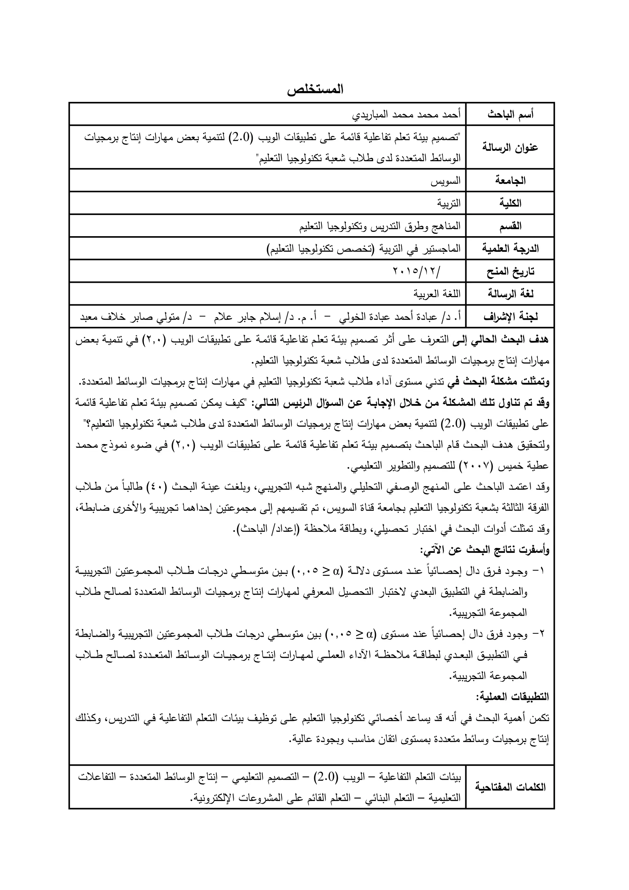 ‫المستخمص‬
‫الباحث‬ ‫أسم‬‫يدي‬‫ر‬‫المبا‬ ‫مدمد‬ ‫مدمد‬ ‫أدمد‬
‫الرسال‬ ‫ان‬‫و‬‫عن‬
"( ‫الويب‬ ‫تطبيقات‬ ‫مى‬ ‫مة‬ ‫ا‬ ‫مية‬ ‫تفا‬ ‫تامم‬ ‫ة‬ ‫بي‬ ‫تصميم‬2.0)‫برمويات‬ ‫إنتاج‬ ‫ات‬‫ر‬‫ميا‬ ‫باض‬ ‫لتنمية‬
‫ط‬ ‫الوسا‬‫التاميم‬ ‫تكنولوويا‬ ‫ابة‬ ‫طظب‬ ‫لدى‬ ‫المتاددة‬"
‫الرامع‬‫السويس‬
‫الكمي‬‫بية‬‫ر‬‫الت‬
‫القسم‬‫التاميم‬ ‫وتكنولوويا‬ ‫يس‬‫ر‬‫التد‬ ‫وطره‬ ‫المناىو‬
‫العممي‬ ‫الدرر‬‫بية‬‫ر‬‫الت‬ ‫ي‬ ‫الماوستير‬)‫التاميم‬ ‫تكنولوويا‬ ‫(تخصص‬
‫المنح‬ ‫تاريخ‬/93/3192
‫الرسال‬ ‫لغ‬‫بية‬‫ر‬‫الا‬ ‫المغة‬
‫اف‬‫ر‬‫اإلي‬ ‫لرن‬.‫أ‬/‫د‬‫أدمد‬ ‫بادة‬‫بادة‬‫الخولي‬-.‫أ‬.‫م‬‫ظم‬ ‫وابر‬ ‫إسظم‬ /‫د‬-‫خظ‬ ‫صابر‬ ‫متولي‬ /‫د‬‫مابد‬
‫اللو‬ ‫الحال‬ ‫البحث‬ ‫هدف‬‫وميم‬‫ص‬‫ت‬ ‫ور‬ً‫أ‬ ‫وى‬‫م‬ ‫ور‬‫ا‬‫الت‬( ‫وب‬‫ي‬‫الو‬ ‫وات‬‫ق‬‫تطبي‬ ‫وى‬‫م‬ ‫وة‬‫م‬ ‫ا‬ ‫وة‬‫ي‬‫م‬ ‫تفا‬ ‫وم‬‫م‬‫تا‬ ‫وة‬ ‫بي‬3,1)‫وة‬‫ي‬‫تنم‬ ‫وي‬‫وض‬‫ا‬‫ب‬
‫التاميم‬ ‫تكنولوويا‬ ‫ابة‬ ‫طظب‬ ‫لدى‬ ‫المتاددة‬ ‫ط‬ ‫الوسا‬ ‫برمويات‬ ‫إنتاج‬ ‫ات‬‫ر‬‫ميا‬.
‫وتمثمت‬‫ف‬ ‫البحث‬ ‫ميكم‬‫التاميم‬ ‫تكنولوويا‬ ‫ابة‬ ‫طظب‬ ‫آداء‬ ‫مستوى‬ ‫تدني‬‫ي‬‫المتاددة‬ ‫ط‬ ‫الوسا‬ ‫برمويات‬ ‫إنتاج‬ ‫ات‬‫ر‬‫ميا‬.
‫تموك‬ ‫تناول‬ ‫تم‬ ‫وقد‬‫ال‬‫ميوكم‬‫خوجل‬ ‫مون‬‫عون‬ ‫اإلرابو‬‫ال‬‫ا‬‫السو‬‫التوال‬ ‫الورييس‬‫ون‬‫ك‬‫يم‬ ‫و‬‫ي‬‫"ك‬ :‫وة‬‫م‬ ‫ا‬ ‫وة‬‫ي‬‫م‬ ‫تفا‬ ‫وم‬‫م‬‫تا‬ ‫وة‬ ‫بي‬ ‫وميم‬‫ص‬‫ت‬
( ‫الويب‬ ‫تطبيقات‬ ‫مى‬2.0)‫ات‬‫ر‬‫ميا‬ ‫باض‬ ‫لتنمية‬‫التاميم‬ ‫تكنولوويا‬ ‫ابة‬ ‫طظب‬ ‫لدى‬ ‫المتاددة‬ ‫ط‬ ‫الوسا‬ ‫برمويات‬ ‫إنتاج‬‫؟‬"
‫وث‬‫و‬‫د‬‫الب‬ ‫ود‬‫و‬‫ى‬ ‫وه‬‫و‬‫ي‬‫ولتدق‬( ‫وب‬‫و‬‫ي‬‫الو‬ ‫وات‬‫و‬‫ق‬‫تطبي‬ ‫وى‬‫و‬‫م‬ ‫وة‬‫و‬‫م‬ ‫ا‬ ‫وة‬‫و‬‫ي‬‫م‬ ‫تفا‬ ‫وم‬‫و‬‫م‬‫تا‬ ‫وة‬‫و‬ ‫بي‬ ‫وميم‬‫و‬‫ص‬‫بت‬ ‫وث‬‫و‬‫د‬‫البا‬ ‫وام‬‫و‬3,1‫ود‬‫و‬‫م‬‫مد‬ ‫ووذج‬‫و‬‫م‬‫ن‬ ‫ووء‬‫و‬‫ض‬ ‫وي‬‫و‬ )
( ‫خميس‬ ‫طية‬3112.‫التاميمي‬ ‫التطوير‬‫و‬ ‫لمتصميم‬ )
‫ود‬‫و‬‫م‬‫ت‬ ‫ا‬ ‫ود‬‫و‬ ‫و‬‫وث‬‫و‬‫د‬‫البا‬‫وى‬‫و‬‫م‬‫وي‬‫و‬‫م‬‫التدمي‬ ‫وفي‬‫و‬‫ص‬‫الو‬ ‫ونيو‬‫و‬‫م‬‫ال‬( ‫وث‬‫و‬‫د‬‫الب‬ ‫وة‬‫و‬‫ن‬‫ي‬ ‫وت‬‫و‬‫غ‬‫وبم‬ ،‫وي‬‫و‬‫ب‬‫ي‬‫ر‬‫التو‬ ‫وبو‬‫و‬ ‫ونيو‬‫و‬‫م‬‫ال‬‫و‬01‫وظب‬‫و‬‫ط‬ ‫ون‬‫و‬‫م‬ ً‫ا‬‫و‬‫و‬‫ب‬‫طال‬ )
‫التاميم‬ ‫تكنولوويا‬ ‫ابة‬ ‫ب‬ ‫الًالًة‬ ‫ة‬‫الفر‬‫السويس‬ ‫ناة‬ ‫بواماة‬،‫وابطة‬‫ض‬ ‫ى‬‫ور‬‫خ‬‫األ‬‫و‬ ‫وة‬‫ي‬‫يب‬‫ر‬‫تو‬ ‫إدداىما‬ ‫تين‬ ‫مومو‬ ‫إلى‬ ‫تقسيميم‬ ‫تم‬ ،
‫تمًمت‬ ‫د‬ ‫و‬‫البدث‬ ‫ات‬‫و‬‫أد‬‫ي‬‫اختبار‬‫مظدظة‬ ‫ة‬ ‫وبطا‬ ،‫تدصيمي‬‫داد‬ ‫(إ‬/.)‫البادث‬
‫نتايج‬ ‫رت‬ ‫أس‬‫و‬: ‫اآلت‬ ‫عن‬ ‫البحث‬
9-‫وود‬‫و‬‫و‬‫و‬‫و‬‫وره‬‫و‬‫و‬( ‫وة‬‫و‬‫و‬‫ل‬ ‫د‬ ‫وتوى‬‫و‬‫و‬‫س‬‫م‬ ‫ود‬‫و‬‫و‬‫و‬‫ن‬ ً‫ا‬‫ي‬ ‫وا‬‫و‬‫و‬‫ص‬‫إد‬ ‫دال‬α≥1,12‫وو‬‫و‬‫و‬‫م‬‫المو‬ ‫وظب‬‫و‬‫و‬‫ط‬ ‫وات‬‫و‬‫و‬‫و‬‫در‬ ‫وطي‬‫و‬‫و‬‫و‬‫س‬‫متو‬ ‫وين‬‫و‬‫و‬‫ب‬ )‫وة‬‫و‬‫و‬‫و‬‫ي‬‫يب‬‫ر‬‫التو‬ ‫تين‬
‫التطب‬ ‫ي‬ ‫الضابطة‬‫و‬‫وي‬‫المار‬ ‫التدصيل‬ ‫ختبار‬ ‫البادي‬ ‫يه‬‫ل‬‫وددة‬‫ا‬‫المت‬ ‫ط‬ ‫وا‬‫س‬‫الو‬ ‫وات‬‫ي‬‫برمو‬ ‫واج‬‫ت‬‫إن‬ ‫ات‬‫ر‬‫وا‬‫ي‬‫م‬‫وظب‬‫ط‬ ‫والج‬‫ص‬‫ل‬
.‫يبية‬‫ر‬‫التو‬ ‫ة‬ ‫المومو‬
3-‫وود‬‫و‬‫و‬‫و‬‫وره‬‫و‬‫دال‬‫وتوى‬‫و‬‫س‬‫م‬ ‫ود‬‫و‬‫ن‬ ً‫ا‬‫ي‬ ‫وا‬‫و‬‫ص‬‫إد‬(α≥1,12)‫وات‬‫و‬‫و‬‫در‬ ‫وطي‬‫و‬‫س‬‫متو‬ ‫وين‬‫و‬‫ب‬‫وابطة‬‫و‬‫ض‬‫ال‬‫و‬ ‫وة‬‫و‬‫ي‬‫يب‬‫ر‬‫التو‬ ‫تين‬ ‫وو‬‫و‬‫م‬‫المو‬ ‫وظب‬‫و‬‫ط‬
‫التطب‬ ‫وي‬‫و‬‫و‬‫و‬‫واج‬‫و‬‫و‬‫و‬‫ت‬‫إن‬ ‫ات‬‫ر‬‫وا‬‫و‬‫و‬‫و‬‫ي‬‫لم‬ ‫وي‬‫و‬‫و‬‫و‬‫م‬‫الام‬ ‫اآلداء‬ ‫وة‬‫و‬‫و‬‫و‬‫ظ‬‫مظد‬ ‫وة‬‫و‬‫و‬‫و‬ ‫لبطا‬ ‫ودي‬‫و‬‫و‬‫و‬‫ا‬‫الب‬ ‫وه‬‫و‬‫و‬‫و‬‫ي‬‫وددة‬‫و‬‫و‬‫و‬‫ا‬‫المت‬ ‫ط‬ ‫وا‬‫و‬‫و‬‫و‬‫س‬‫الو‬ ‫وات‬‫و‬‫و‬‫و‬‫ي‬‫برمو‬‫وظب‬‫و‬‫و‬‫و‬‫ط‬ ‫والج‬‫و‬‫و‬‫و‬‫ص‬‫ل‬
.‫يبية‬‫ر‬‫التو‬ ‫ة‬ ‫المومو‬
‫العممي‬ ‫التطبيقات‬:
‫د‬ ‫يسا‬ ‫د‬ ‫أنو‬ ‫ي‬ ‫البدث‬ ‫أىمية‬ ‫تكمن‬‫أ‬‫وذلك‬‫ك‬‫و‬ ،‫يس‬‫ر‬‫ود‬‫ت‬‫ال‬ ‫وي‬ ‫وة‬‫ي‬‫م‬ ‫التفا‬ ‫وتامم‬‫ل‬‫ا‬ ‫وات‬ ‫بي‬ ‫و‬‫ي‬‫توظ‬ ‫وى‬‫م‬ ‫التاميم‬ ‫تكنولوويا‬ ‫ي‬ ‫خصا‬
‫متاددة‬ ‫ط‬ ‫وسا‬ ‫برمويات‬ ‫إنتاج‬‫ا‬ ‫بمستوى‬.‫الية‬ ‫وبوودة‬ ‫مناسب‬ ‫تقان‬
‫تاحي‬ ‫الم‬ ‫الكممات‬
‫مية‬ ‫التفا‬ ‫التامم‬ ‫ات‬ ‫بي‬–( ‫الويب‬2.0)–‫التاميمي‬ ‫التصميم‬–‫المتاددة‬ ‫ط‬ ‫الوسا‬ ‫إنتاج‬–‫ظت‬ ‫التفا‬
‫التاميمية‬–‫ي‬ ‫البنا‬ ‫التامم‬–‫ات‬ ‫رو‬ ‫الم‬ ‫مى‬ ‫م‬ ‫القا‬ ‫التامم‬‫اإللكترونية‬.
 