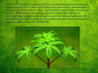 У XIX столітті з'явилися поодинокі роботи, присвячені симетрії в рослинному і
тваринному світі. У XX столітті зусиллями російських вчених – Беклемішева, Ст.
Вернадського, В Алпатова, Р. Гаузе – було створено новий напрям у вченні про
симетрії – биосимметрика, який, досліджуючи симетрії біоструктур на
молекулярному і надмолекулярном рівнях, дозволяє заздалегідь визначити
можливі варіанти симетрії в біооб'єктах, суворо описувати зовнішню форму та
внутрішню будову будь-яких організмів.
 