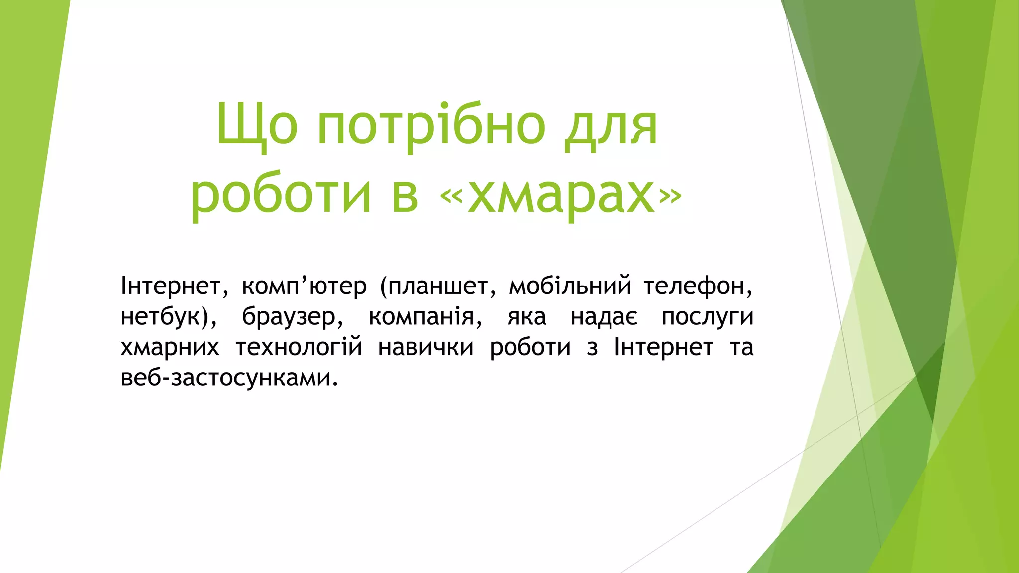 Що потрібно для
роботи в «хмарах»
Інтернет, комп’ютер (планшет, мобільний телефон,
нетбук), браузер, компанія, яка надає послуги
хмарних технологій навички роботи з Інтернет та
веб-застосунками.
 