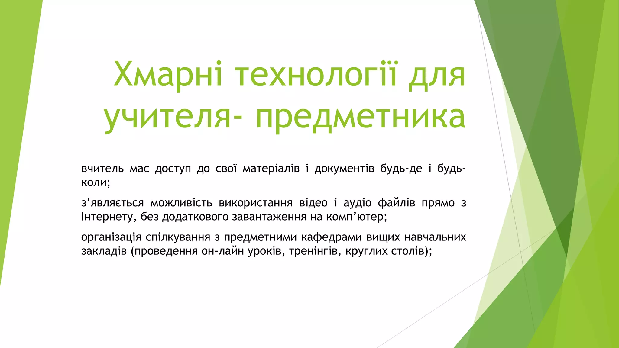 Хмарні технології для
учителя- предметника
вчитель має доступ до свої матеріалів і документів будь-де і будь-
коли;
з’являється можливість використання відео і аудіо файлів прямо з
Інтернету, без додаткового завантаження на комп’ютер;
організація спілкування з предметними кафедрами вищих навчальних
закладів (проведення он-лайн уроків, тренінгів, круглих столів);
 