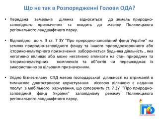Що не так в Розпорядженні Голови ОДА?
• Передана земельна ділянка відноситься до земель природно-
заповідного призначення та входить до масиву Поляницького
регіонального ландшафтного парку.
• Відповідно до ч. 3 ст. 7 ЗУ "Про природно-заповідний фонд України" на
землях природно-заповідного фонду та іншого природоохоронного або
історико-культурного призначення забороняється будь-яка діяльність , яка
негативно впливає або може негативно впливати на стан природних та
історико-культурних комплексів та об"єктів чи перешкоджає їх
використанню за цільовим призначенням.
• Згідно бізнес-плану СПД метою господарської діяльності на отриманій в
тимчасове довгострокове користування лісовою ділянкою є надання
послуг з мобільного харчування, що суперечить ст. 7 ЗУ "Про природно-
заповідний фонд України" заповідному режиму Поляницького
регіонального ландшафтного парку.
 