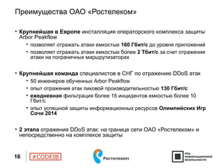 #CODEIB
Преимущества ОАО «Ростелеком»
• Крупнейшая в Европе инсталляция операторского комплекса защиты
Arbor Peakflow
• позволяет отражать атаки емкостью 160 Гбит/с до уровня приложений
• позволяет отражать атаки емкостью более 2 Тбит/с за счет отражения
атаки на пограничных маршрутизаторах
• Крупнейшая команда специалистов в СНГ по отражению DDoS атак
• 50 инженеров обученных Arbor Peakflow
• опыт отражения атак пиковой производительностью 130 Гбит/с
• ежедневная фильтрация более 15 инцидентов емкостью более 10
Гбит/c
• опыт успешной защиты информационных ресурсов Олимпийских Игр
Сочи 2014
• 2 этапа отражения DDoS атак: на границе сети ОАО «Ростелеком» и
непосредственно на комплексе защиты
16
 