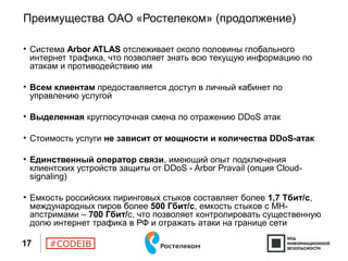 #CODEIB
• Система Arbor ATLAS отслеживает около половины глобального
интернет трафика, что позволяет знать всю текущую информацию по
атакам и противодействию им
• Всем клиентам предоставляется доступ в личный кабинет по
управлению услугой
• Выделенная круглосуточная смена по отражению DDoS атак
• Стоимость услуги не зависит от мощности и количества DDoS-атак
• Единственный оператор связи, имеющий опыт подключения
клиентских устройств защиты от DDoS - Arbor Pravail (опция Cloud-
signaling)
• Емкость российских пиринговых стыков составляет более 1,7 Тбит/с,
международных пиров более 500 Гбит/с, емкость стыков с МН-
апстримами – 700 Гбит/с, что позволяет контролировать существенную
долю интернет трафика в РФ и отражать атаки на границе сети
17
Преимущества ОАО «Ростелеком» (продолжение)
 